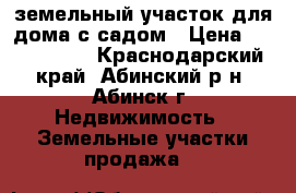 земельный участок для дома с садом › Цена ­ 2 400 000 - Краснодарский край, Абинский р-н, Абинск г. Недвижимость » Земельные участки продажа   